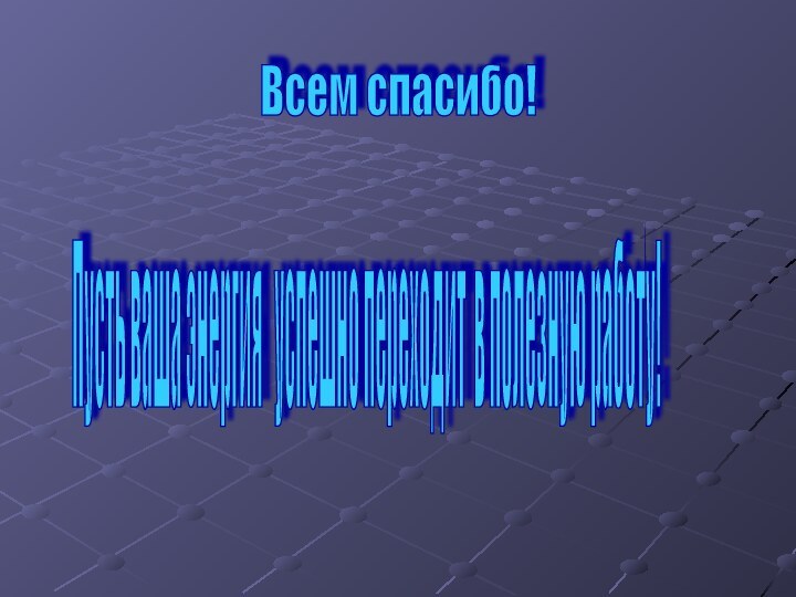 Пусть ваша энергия  успешно переходит в полезную работу! Всем спасибо!