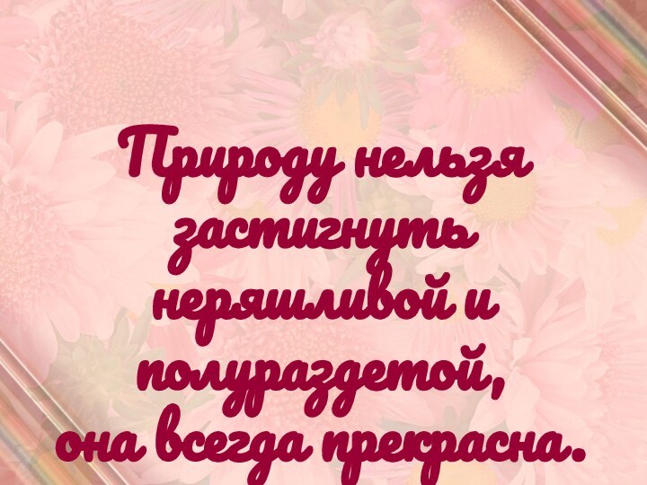 Природу нельзя застигнутьнеряшливой и полураздетой,она всегда прекрасна.