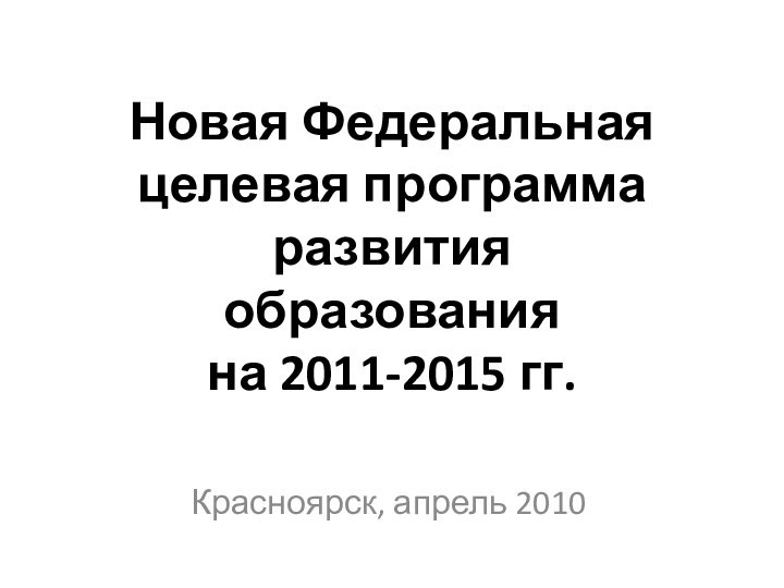 Новая Федеральная целевая программа развития  образования  на 2011-2015 гг.Красноярск, апрель 2010