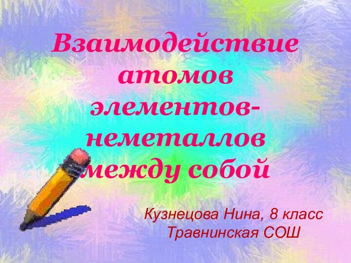 Взаимодействие атомов  элементов-неметаллов  между собойКузнецова Нина, 8 классТравнинская СОШ