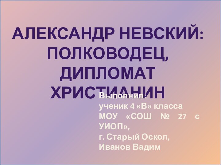 АЛЕКСАНДР НЕВСКИЙ:ПОЛКОВОДЕЦ, ДИПЛОМАТ ХРИСТИАНИНВыполнил: ученик 4 «В» класса МОУ «СОШ № 27