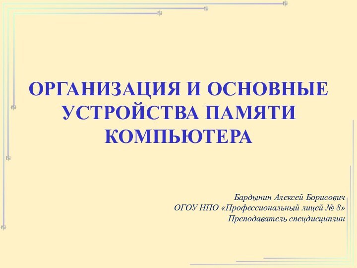 ОРГАНИЗАЦИЯ И ОСНОВНЫЕ УСТРОЙСТВА ПАМЯТИ КОМПЬЮТЕРА Бардынин Алексей БорисовичОГОУ НПО «Профессиональный лицей № 8»Преподаватель спецдисциплин