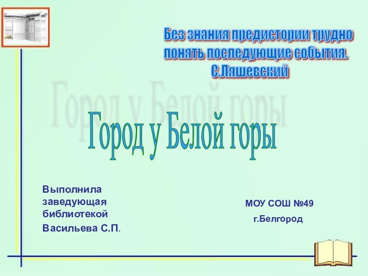 Выполнила заведующая библиотекойВасильева С.П. МОУ СОШ №49г.Белгород Без знания предистории трудно