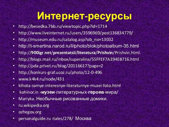 Интернет-ресурсыhttp://besedka.7bb.ru/viewtopic.php?id=1714http://www.liveinternet.ru/users/3596969/post136834779/http://museum.edu.ru/catalog.asp?ob_no=13032http://t-smertina.narod.ru/litphoto/blok/photoalbum-35.html http:///prezentatsii/literatura/Prishvin/Prishvin.html. http://blogs.mail.ru/inbox/superalina/55FFEF7A394EB716.htmlhttp://pda.privet.ru/blog/20116617?page=2 http://konkurs-graf.ucoz.ru/photo/12-0-496 www.k4k4.ru/node/431kihota-samye-interesnye-literaturnye-muzei-foto.html kohinor.in ›музеи-литературных-героев-мира/ Mariyka. Необычные рисованные домики.ru.wikipedia.orgozhegov.orgpersonalguide.ru ›tales/278/  Москва