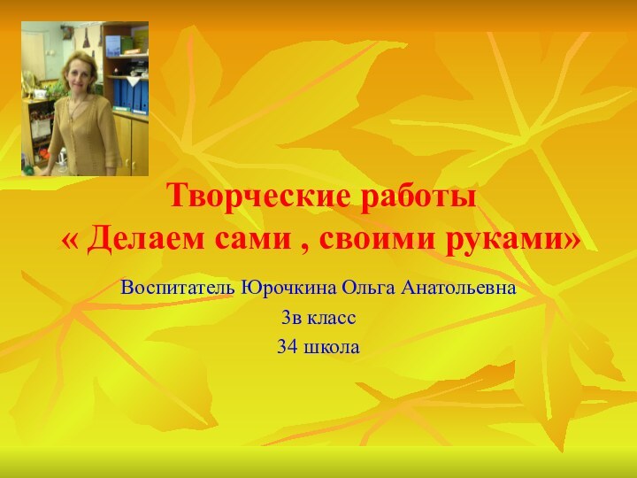 Творческие работы « Делаем сами , своими руками»Воспитатель Юрочкина Ольга Анатольевна 3в класс34 школа