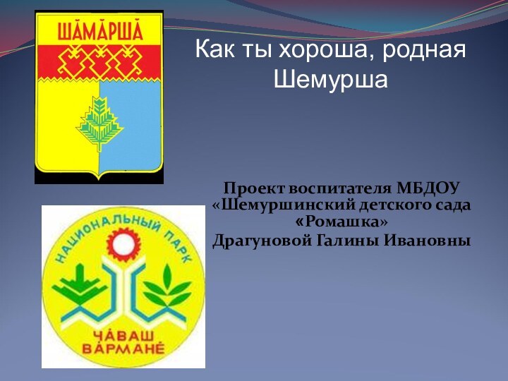 Проект воспитателя МБДОУ «Шемуршинский детского сада «Ромашка» Драгуновой Галины Ивановны  Как ты хороша, родная Шемурша