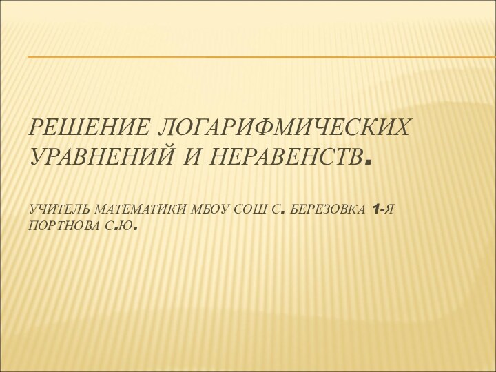 РЕШЕНИЕ ЛОГАРИФМИЧЕСКИХ УРАВНЕНИЙ И НЕРАВЕНСТВ.  УЧИТЕЛЬ МАТЕМАТИКИ МБОУ СОШ С. БЕРЕЗОВКА 1-Я ПОРТНОВА С.Ю.