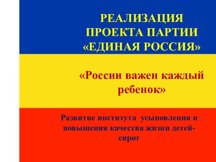 РЕАЛИЗАЦИЯ ПРОЕКТА ПАРТИИ «ЕДИНАЯ РОССИЯ»  «России важен каждый ребенок»Развитие института усыновления