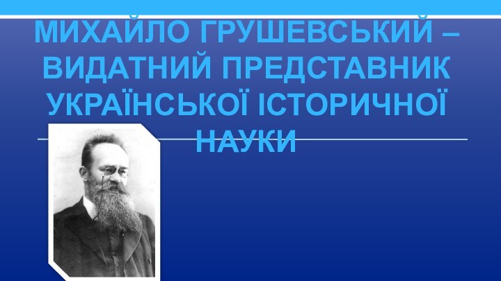 Михайло Грушевський – видатний представник української історичної науки