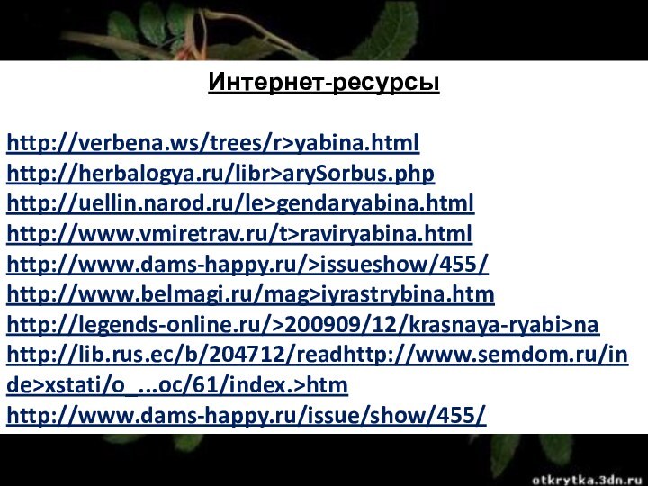 Интернет-ресурсыhttp://verbena.ws/trees/r>yabina.html http://herbalogya.ru/libr>arySorbus.php http://uellin.narod.ru/le>gendaryabina.html http://www.vmiretrav.ru/t>raviryabina.html http://www.dams-happy.ru/>issueshow/455/ http://www.belmagi.ru/mag>iyrastrybina.htm http://legends-online.ru/>200909/12/krasnaya-ryabi>na http://lib.rus.ec/b/204712/readhttp://www.semdom.ru/inde>xstati/o_...oc/61/index.>htmhttp://www.dams-happy.ru/issue/show/455/
