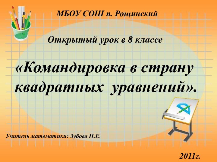 МБОУ СОШ п. РощинскийУчитель математики: Зубова Н.Е.Открытый урок в 8 классе«Командировка в странуквадратных уравнений».2011г.