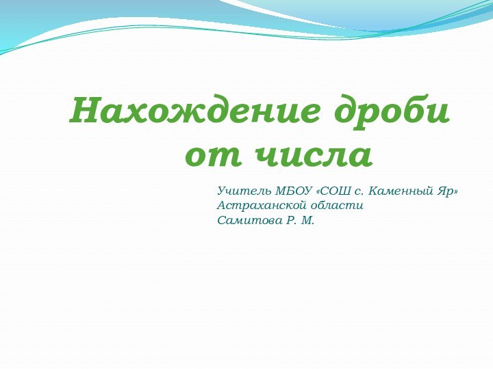 Нахождение дроби  от числаУчитель МБОУ «СОШ с. Каменный Яр»Астраханской областиСамитова Р. М.