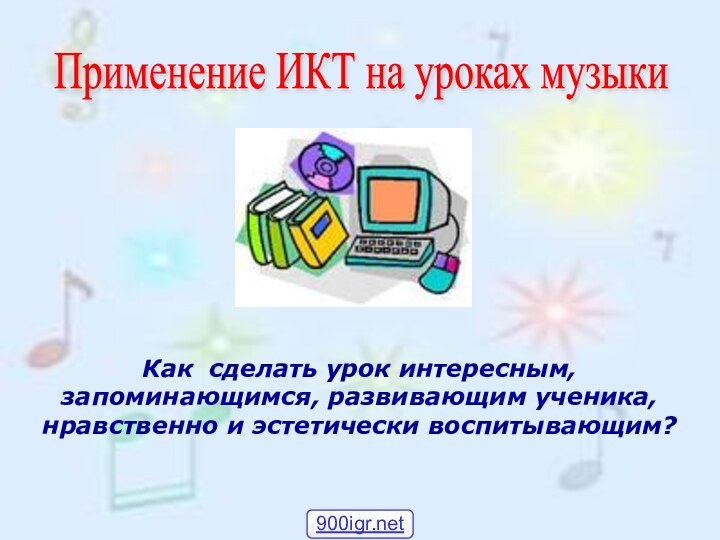 Как сделать урок интересным, запоминающимся, развивающим ученика, нравственно и эстетически воспитывающим?Применение ИКТ на уроках музыки