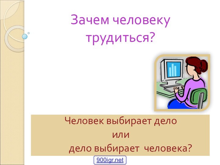 Зачем человеку трудиться?Человек выбирает дело или     дело выбирает человека?