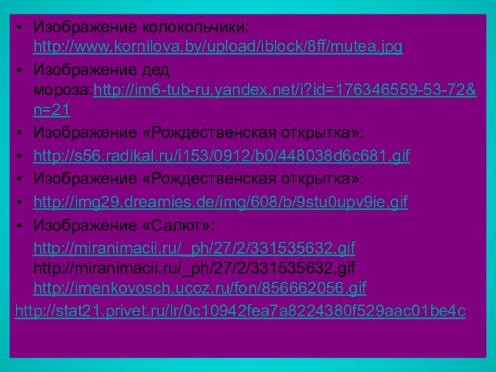 Изображение колокольчики: http://www.kornilova.by/upload/iblock/8ff/mutea.jpgИзображение дед мороза:http://im6-tub-ru.yandex.net/i?id=176346559-53-72&n=21Изображение «Рождественская открытка»:http://s56.radikal.ru/i153/0912/b0/448038d6c681.gifИзображение «Рождественская открытка»:http://img29.dreamies.de/img/608/b/9stu0upv9ie.gifИзображение «Салют»:  http://miranimacii.ru/_ph/27/2/331535632.gif  http://miranimacii.ru/_ph/27/2/331535632.gif http://imenkovosch.ucoz.ru/fon/856662056.gif http://stat21.privet.ru/lr/0c10942fea7a8224380f529aac01be4c