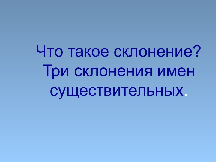 Что такое склонение? Три склонения имен существительных.