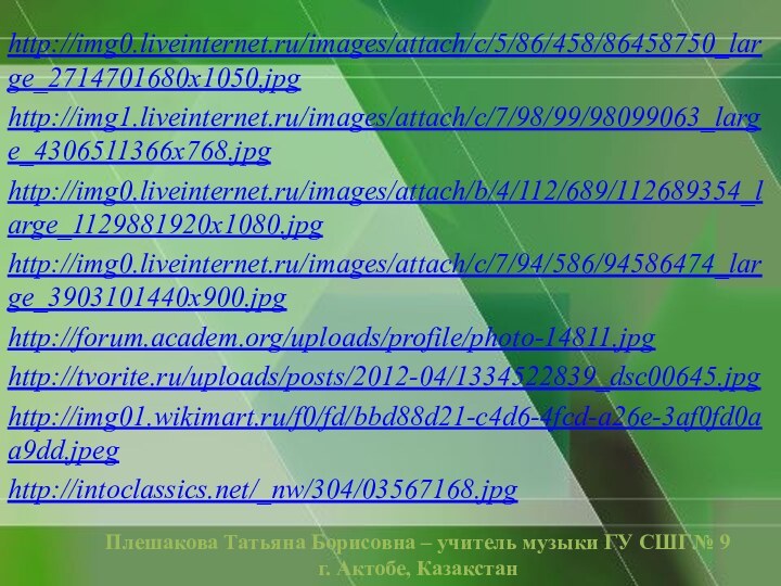 Плешакова Татьяна Борисовна – учитель музыки ГУ СШГ№ 9г. Актобе, Казакстан  http://img0.liveinternet.ru/images/attach/c/5/86/458/86458750_large_2714701680x1050.jpghttp://img1.liveinternet.ru/images/attach/c/7/98/99/98099063_large_4306511366x768.jpghttp://img0.liveinternet.ru/images/attach/b/4/112/689/112689354_large_1129881920x1080.jpghttp://img0.liveinternet.ru/images/attach/c/7/94/586/94586474_large_3903101440x900.jpghttp://forum.academ.org/uploads/profile/photo-14811.jpghttp://tvorite.ru/uploads/posts/2012-04/1334522839_dsc00645.jpghttp://img01.wikimart.ru/f0/fd/bbd88d21-c4d6-4fcd-a26e-3af0fd0aa9dd.jpeghttp://intoclassics.net/_nw/304/03567168.jpg