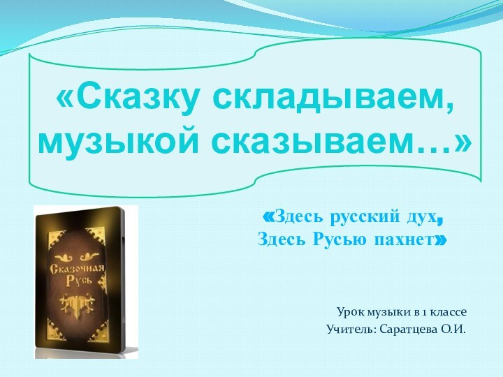 Урок музыки в 1 классеУчитель: Саратцева О.И.«Сказку складываем, музыкой сказываем…»«Здесь русский дух,Здесь Русью пахнет»