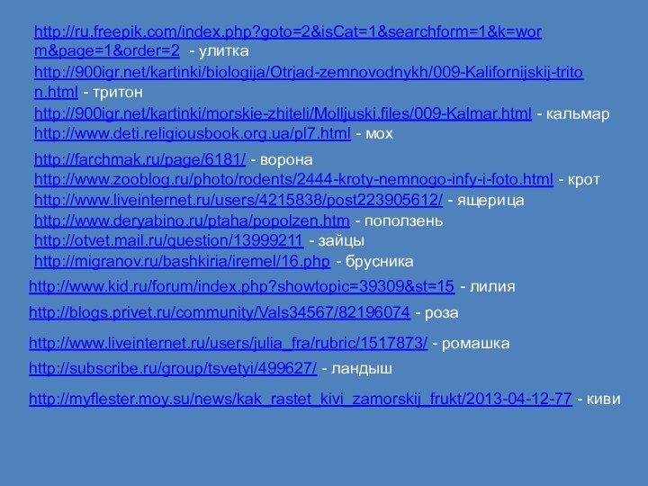 http://ru.freepik.com/index.php?goto=2&isCat=1&searchform=1&k=worm&page=1&order=2 - улиткаhttp:///kartinki/biologija/Otrjad-zemnovodnykh/009-Kalifornijskij-triton.html - тритонhttp:///kartinki/morskie-zhiteli/Molljuski.files/009-Kalmar.html - кальмарhttp://www.deti.religiousbook.org.ua/pl7.html - мохhttp://farchmak.ru/page/6181/ - воронаhttp://www.zooblog.ru/photo/rodents/2444-kroty-nemnogo-infy-i-foto.html -