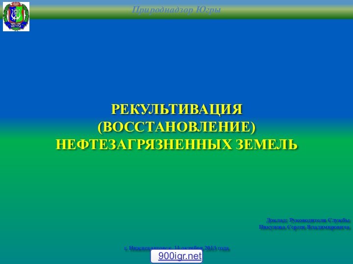 РЕКУЛЬТИВАЦИЯ (ВОССТАНОВЛЕНИЕ)НЕФТЕЗАГРЯЗНЕННЫХ ЗЕМЕЛЬДоклад: Руководителя СлужбыПикунова Сергея Владимировичаг. Нижневартовск, 11 октября 2013 года