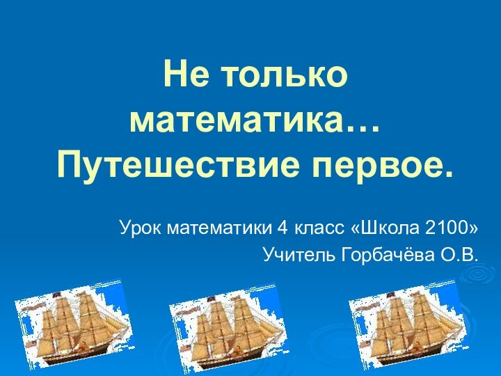 Не только математика… Путешествие первое.Урок математики 4 класс «Школа 2100»Учитель Горбачёва О.В.