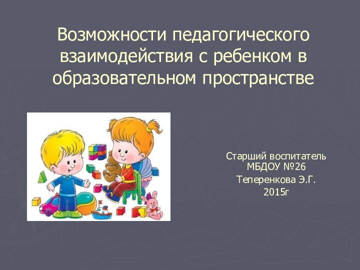 Возможности педагогического взаимодействия с ребенком в образовательном пространствеСтарший воспитатель МБДОУ №26 Теперенкова Э.Г.2015г