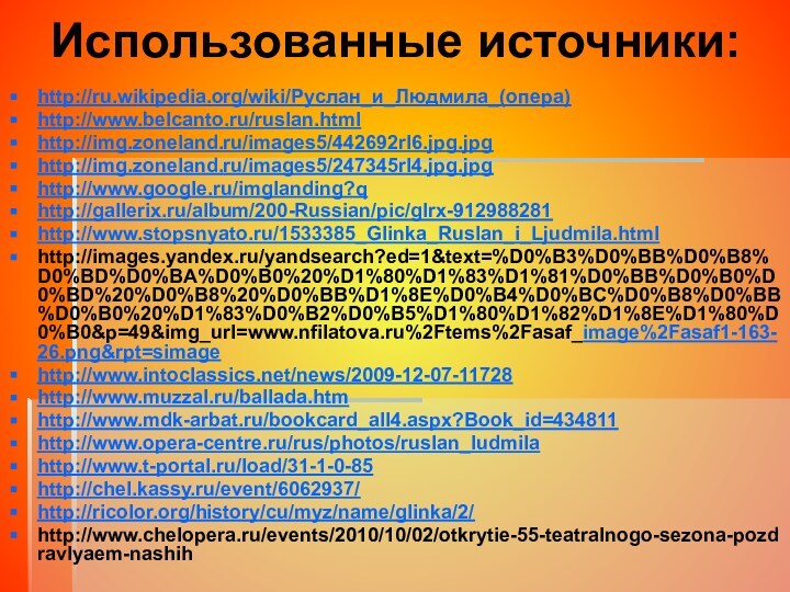 Использованные источники:http://ru.wikipedia.org/wiki/Руслан_и_Людмила_(опера)http://www.belcanto.ru/ruslan.htmlhttp://img.zoneland.ru/images5/442692rl6.jpg.jpghttp://img.zoneland.ru/images5/247345rl4.jpg.jpghttp://www.google.ru/imglanding?q http://gallerix.ru/album/200-Russian/pic/glrx-912988281http://www.stopsnyato.ru/1533385_Glinka_Ruslan_i_Ljudmila.htmlhttp://images.yandex.ru/yandsearch?ed=1&text=%D0%B3%D0%BB%D0%B8%D0%BD%D0%BA%D0%B0%20%D1%80%D1%83%D1%81%D0%BB%D0%B0%D0%BD%20%D0%B8%20%D0%BB%D1%8E%D0%B4%D0%BC%D0%B8%D0%BB%D0%B0%20%D1%83%D0%B2%D0%B5%D1%80%D1%82%D1%8E%D1%80%D0%B0&p=49&img_url=www.nfilatova.ru%2Ftems%2Fasaf_image%2Fasaf1-163-26.png&rpt=simagehttp://www.intoclassics.net/news/2009-12-07-11728http://www.muzzal.ru/ballada.htmhttp://www.mdk-arbat.ru/bookcard_all4.aspx?Book_id=434811http://www.opera-centre.ru/rus/photos/ruslan_ludmilahttp://www.t-portal.ru/load/31-1-0-85http://chel.kassy.ru/event/6062937/http://ricolor.org/history/cu/myz/name/glinka/2/http://www.chelopera.ru/events/2010/10/02/otkrytie-55-teatralnogo-sezona-pozdravlyaem-nashih