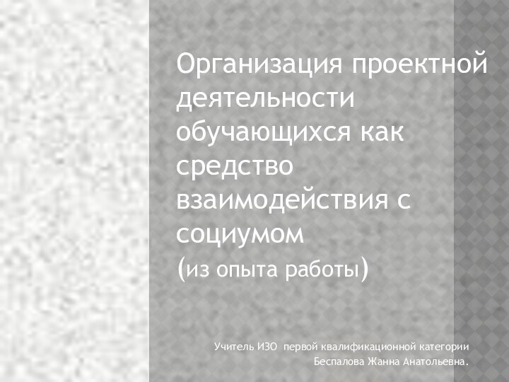 Учитель ИЗО первой квалификационной категорииБеспалова Жанна Анатольевна.Организация проектной деятельности обучающихся как средство