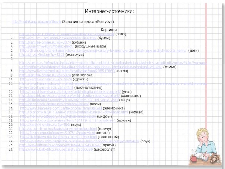 Интернет-источники:http://mathkang.ru/page/files-k (Задания конкурса «Кенгуру»)Картинки:http://tsvetem.ru/listva_v_dome/vyrashhivanie-aloe-i-uxod/ (алоэ)http://gmi.nmu.org.ua/ru/news/interes/1405128/ (буквы)http://kartinki-online.ru/?p=3374 (кубики)http://juliav.tmweb.ru/прайс-лист/ (воздушные шары) http://dzvin.org/u-cherkasah-do-dnya-fizychnoji-kultury-ta-sportu-vidznachat-najkraschyh-sportsmeniv/ (дети)http://photo-find.ru/?p=1283 (аквариум)