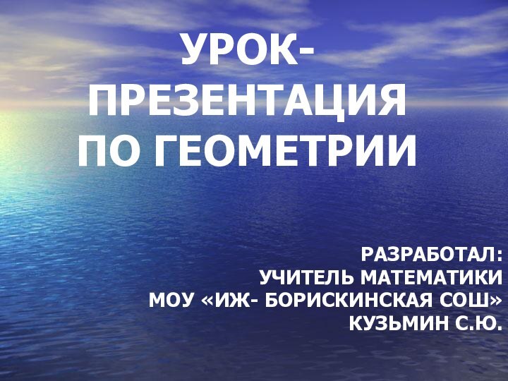 УРОК- ПРЕЗЕНТАЦИЯ  ПО ГЕОМЕТРИИ РАЗРАБОТАЛ:УЧИТЕЛЬ МАТЕМАТИКИ МОУ «ИЖ- БОРИСКИНСКАЯ СОШ»КУЗЬМИН С.Ю.