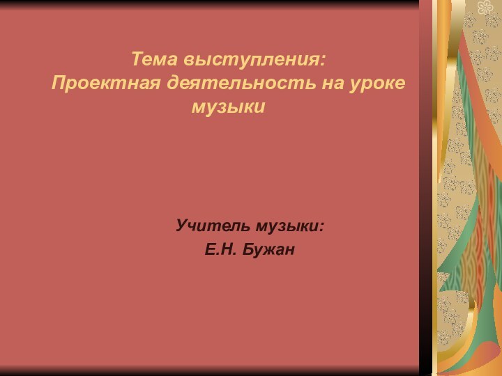 Тема выступления: Проектная деятельность на уроке музыкиУчитель музыки:Е.Н. Бужан