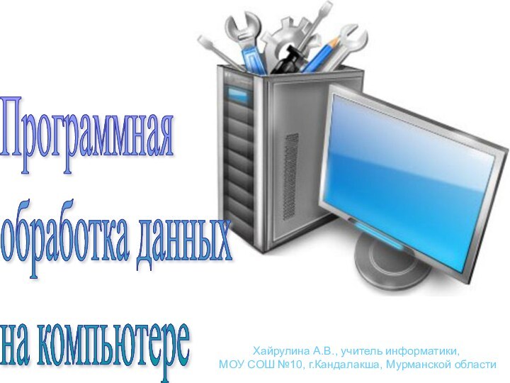 Программная  обработка данных  на компьютереХайрулина А.В., учитель информатики, МОУ СОШ №10, г.Кандалакша, Мурманской области