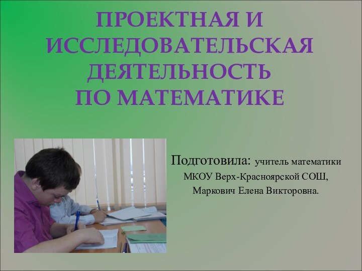 ПРОЕКТНАЯ И ИССЛЕДОВАТЕЛЬСКАЯ ДЕЯТЕЛЬНОСТЬ  ПО МАТЕМАТИКЕПодготовила: учитель математикиМКОУ Верх-Красноярской СОШ,Маркович Елена Викторовна.