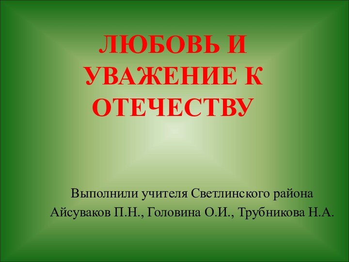 ЛЮБОВЬ И УВАЖЕНИЕ К ОТЕЧЕСТВУВыполнили учителя Светлинского района Айсуваков П.Н., Головина О.И., Трубникова Н.А.