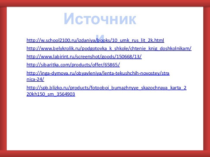 Источники http://w.school2100.ru/izdaniya/books/10_umk_rus_lit_2k.html http://www.belykrolik.ru/podgotovka_k_shkole/chtenie_knig_doshkolnikam/ http://www.labirint.ru/screenshot/goods/150668/13/ http://sibaritka.com/products/offer/65865/ http://inga-dymova.ru/obyavleniya/lenta-tekushchih-novostey/stranica-24/ http://spb.blizko.ru/products/fotooboi_bumazhnyye_skazochnaya_karta_220kh150_sm_3564903