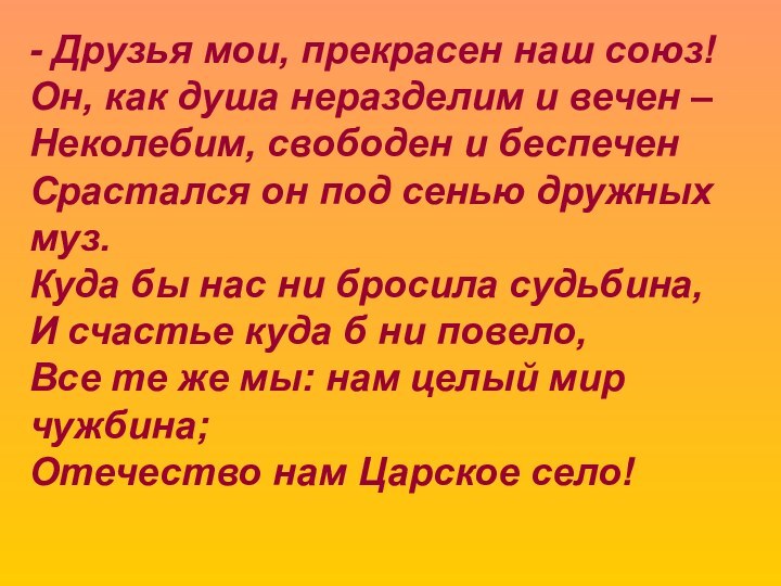 - Друзья мои, прекрасен наш союз!Он, как душа неразделим и вечен –