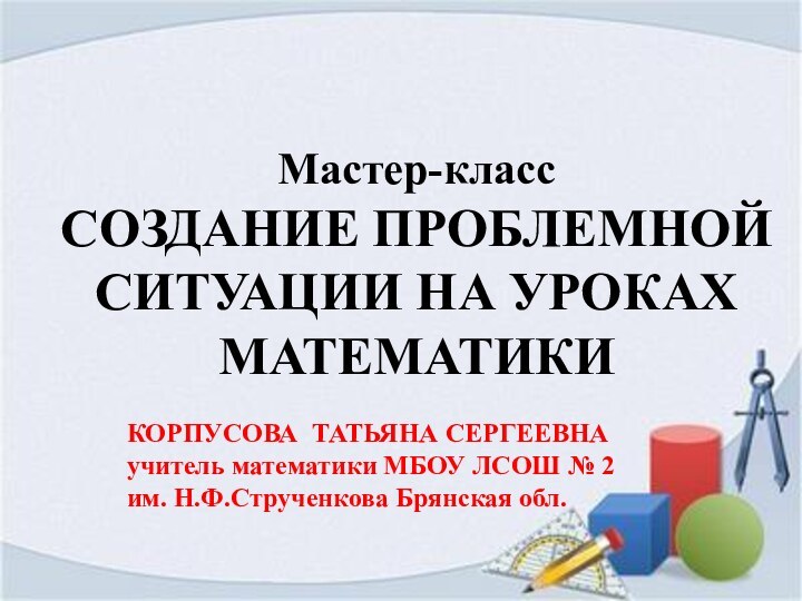 Мастер-классСОЗДАНИЕ ПРОБЛЕМНОЙ СИТУАЦИИ НА УРОКАХ МАТЕМАТИКИКОРПУСОВА ТАТЬЯНА СЕРГЕЕВНАучитель математики МБОУ ЛСОШ №