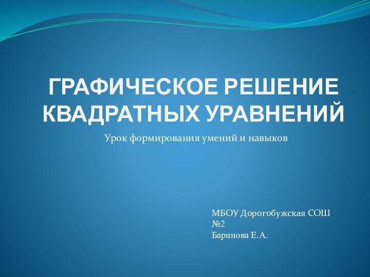 ГРАФИЧЕСКОЕ РЕШЕНИЕ КВАДРАТНЫХ УРАВНЕНИЙУрок формирования умений и навыковМБОУ Дорогобужская СОШ №2Баринова Е.А.