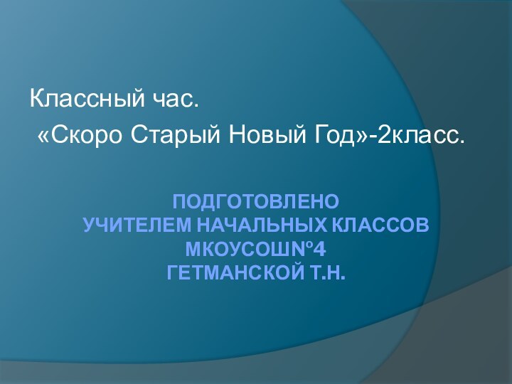 ПОДГОТОВЛЕНО  УЧИТЕЛЕМ НАЧАЛЬНЫХ КЛАССОВ МКОУСОШ№4 ГЕТМАНСКОЙ Т.Н. Классный час. «Скоро Старый Новый Год»-2класс.