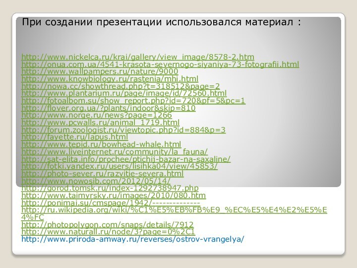 При создании презентации использовался материал :http://www.nickelca.ru/krai/gallery/view_image/8578-2.htm http://onua.com.ua/4541-krasota-severnogo-siyaniya-73-fotografii.htmlhttp://www.wallpampers.ru/nature/9000http://www.knowbiology.ru/rastenia/mhi.htmlhttp://nowa.cc/showthread.php?t=318512&page=2http://www.plantarium.ru/page/image/id/72560.htmlhttp://fotoalbom.su/show_report.php?id=720&pf=5&pc=1http://flover.org.ua/?plants/indoor&skip=810http://www.norge.ru/news?page=1266http://www.pcwalls.ru/animal_1719.htmlhttp://forum.zoologist.ru/viewtopic.php?id=884&p=3http://fayette.ru/lapus.htmlhttp://www.tepid.ru/bowhead-whale.htmlhttp://www.liveinternet.ru/community/la_fauna/http://sat-elita.info/prochee/ptichij-bazar-na-saxaline/http://fotki.yandex.ru/users/lisihka04/view/45853/http://photo-sever.ru/razvitie-severa.htmlhttp://www.nowosib.com/2012/05/14/http://gorod.tomsk.ru/index-1292738947.phphttp://www.taimyrsky.ru/images/2010/080.htmhttp://ponimai.su/cmspage/1942/--------------http://ru.wikipedia.org/wiki/%C1%E5%EB%FB%E9_%EC%E5%E4%E2%E5%E4%FChttp://photopolygon.com/snaps/details/7912http://www.naturall.ru/node/3?page=0%2C1http://www.priroda-amway.ru/reverses/ostrov-vrangelya/ 