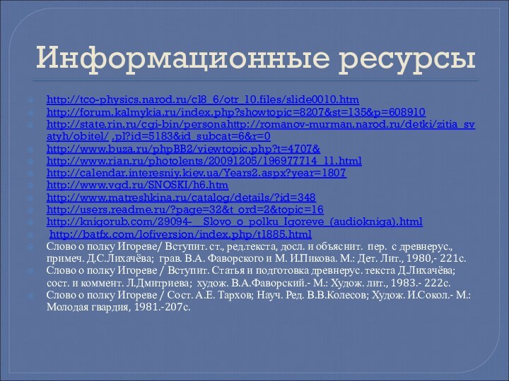 Информационные ресурсыhttp://tco-physics.narod.ru/cl8_6/otr_10.files/slide0010.htm http://forum.kalmykia.ru/index.php?showtopic=8207&st=135&p=608910http://state.rin.ru/cgi-bin/personahttp://romanov-murman.narod.ru/detki/zitia_svatyh/obitel/ .pl?id=5183&id_subcat=6&r=0 http://www.buza.ru/phpBB2/viewtopic.php?t=4707&http://www.rian.ru/photolents/20091205/196977714_11.html http://calendar.interesniy.kiev.ua/Years2.aspx?year=1807http://www.vgd.ru/SNOSKI/h6.htmhttp://www.matreshkina.ru/catalog/details/?id=348 http://users.readme.ru/?page=32&t_ord=2&topic=16 http://knigorub.com/29094-__Slovo_o_polku_Igoreve_(audiokniga).html http://batfx.com/lofiversion/index.php/t1885.html Слово о полку