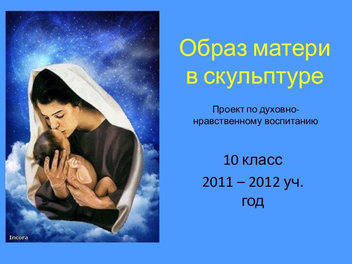 Образ матери в скульптуре10 класс2011 – 2012 уч.годПроект по духовно-нравственному воспитанию