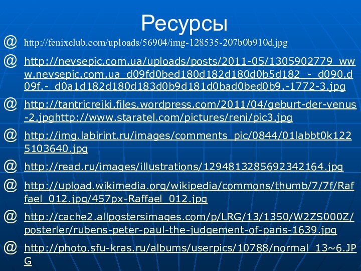 Ресурсыhttp://fenixclub.com/uploads/56904/img-128535-207b0b910d.jpg http://nevsepic.com.ua/uploads/posts/2011-05/1305902779_www.nevsepic.com.ua_d09fd0bed180d182d180d0b5d182_-_d090.d09f.-_d0a1d182d180d183d0b9d181d0bad0bed0b9.-1772-3.jpghttp://tantricreiki.files.wordpress.com/2011/04/geburt-der-venus-2.jpghttp://www.staratel.com/pictures/reni/pic3.jpghttp://img.labirint.ru/images/comments_pic/0844/01labbt0k1225103640.jpghttp://read.ru/images/illustrations/1294813285692342164.jpghttp://upload.wikimedia.org/wikipedia/commons/thumb/7/7f/Raffael_012.jpg/457px-Raffael_012.jpghttp://cache2.allpostersimages.com/p/LRG/13/1350/W2ZS000Z/posterler/rubens-peter-paul-the-judgement-of-paris-1639.jpghttp://photo.sfu-kras.ru/albums/userpics/10788/normal_13~6.JPGhttp://img-fotki.yandex.ru/get/3911/sirena-s.3/0_47647_f2eebe49_XL