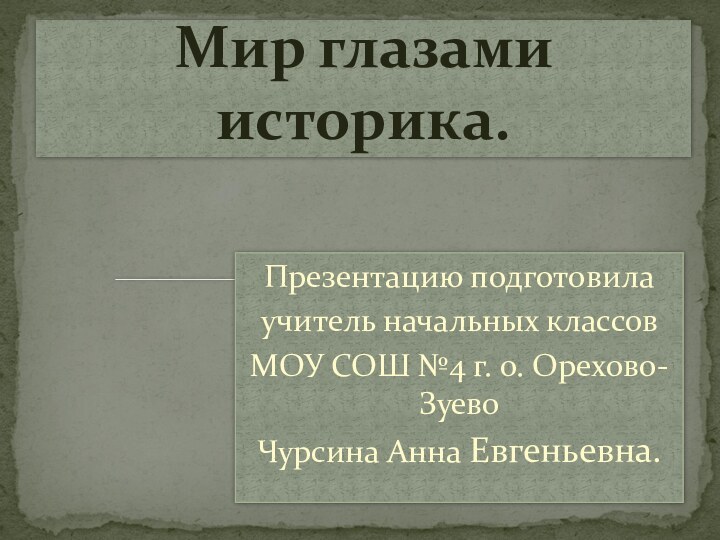 Презентацию подготовила учитель начальных классов МОУ СОШ №4 г. о. Орехово-ЗуевоЧурсина Анна Евгеньевна.Мир глазами историка.