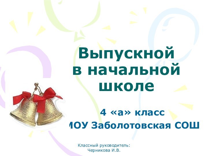 Классный руководитель: Черникова И.В.Выпускной  в начальной школе4 «а» классМОУ Заболотовская СОШ