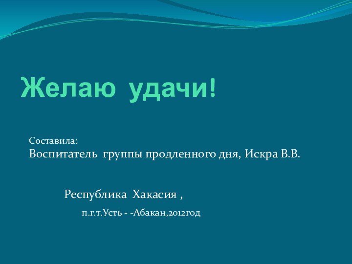 Желаю удачи!Составила:Воспитатель группы продленного дня, Искра В.В.			Республика Хакасия ,			п.г.т.Усть - -Абакан,2012год