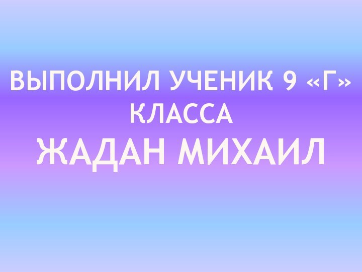 Выполнил ученик 9 «Г» класса ЖАДАН МИХАИЛ