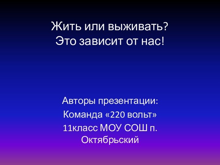 Жить или выживать? Это зависит от нас!Авторы презентации: Команда «220 вольт»11класс МОУ СОШ п. Октябрьский