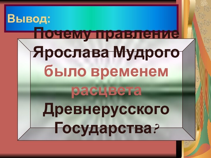 Вывод:Почему правление Ярослава Мудрогобыло временем расцветаДревнерусского Государства?