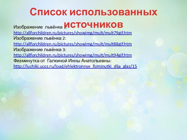 Изображение львёнка 1:http://allforchildren.ru/pictures/showimg/mult/mult79gif.htmИзображение львёнка 2: http://allforchildren.ru/pictures/showimg/mult/mult88gif.htmИзображение львёнка 3: http://allforchildren.ru/pictures/showimg/mult/mult94gif.htmФизминутка от Галкиной Инны Анатольевны:http://luchiki.ucoz.ru/load/ehlektronnye_fizminutki_dlja_glaz/15Список использованных источников